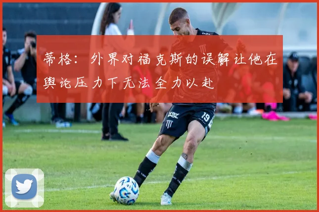 蒂格：外界对福克斯的误解让他在舆论压力下无法全力以赴
