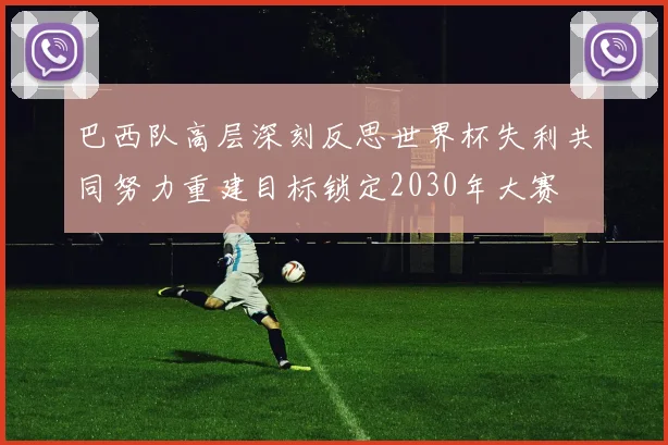 巴西队高层深刻反思世界杯失利共同努力重建目标锁定2030年大赛