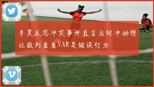 李昊反思冲突事件直言当时冲动想让裁判查看VAR是错误行为