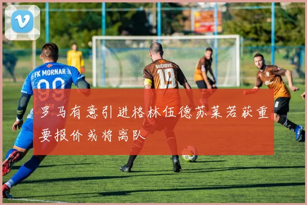 罗马有意引进格林伍德苏莱若获重要报价或将离队