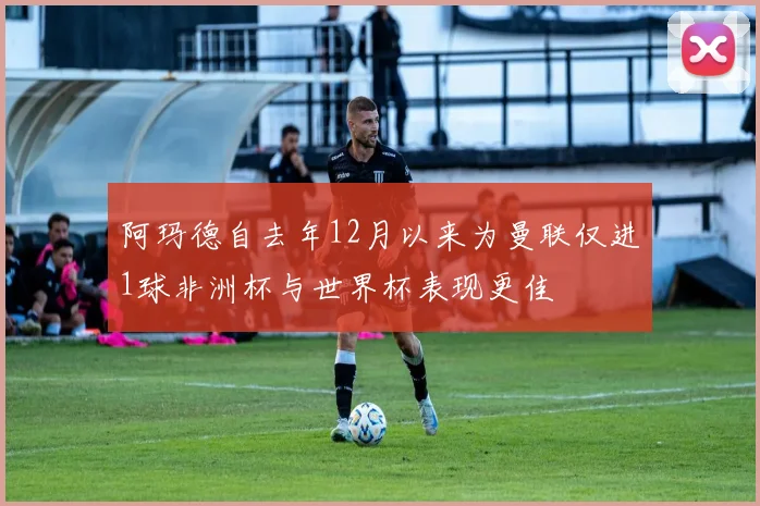 阿玛德自去年12月以来为曼联仅进1球非洲杯与世界杯表现更佳