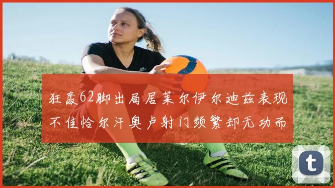 狂轰62脚出局居莱尔伊尔迪兹表现不佳恰尔汗奥卢射门频繁却无功而返