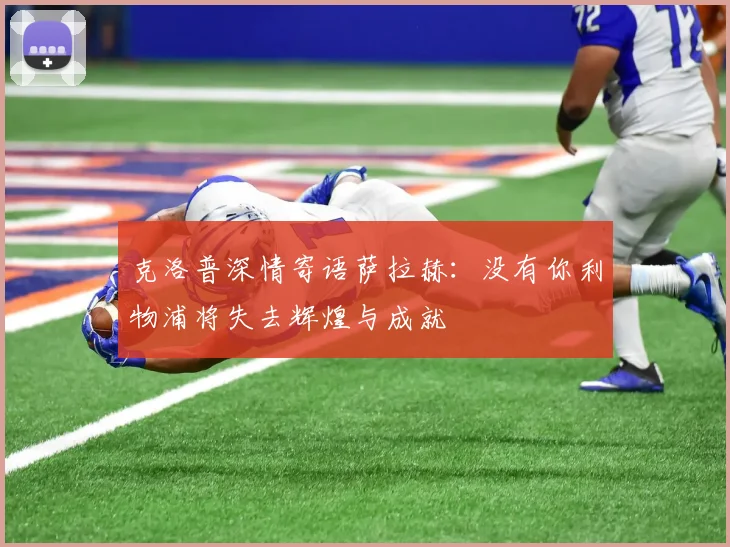 克洛普深情寄语萨拉赫：没有你利物浦将失去辉煌与成就