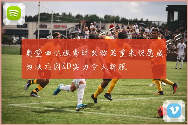 奥登回忆选秀时刻称若重来仍愿成为状元因KD实力令人折服