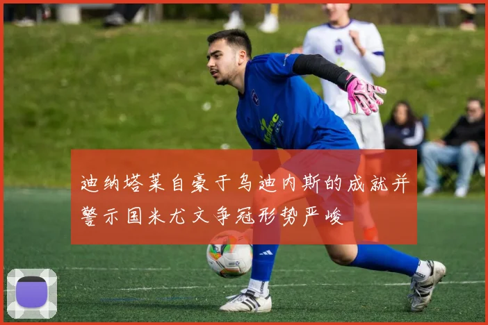 迪纳塔莱自豪于乌迪内斯的成就并警示国米尤文争冠形势严峻