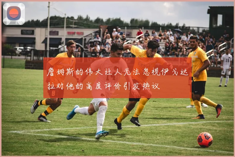 詹姆斯的伟大让人无法忽视伊戈达拉对他的高度评价引发热议