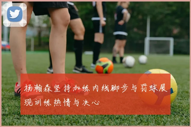 杨瀚森坚持加练内线脚步与罚球展现训练热情与决心
