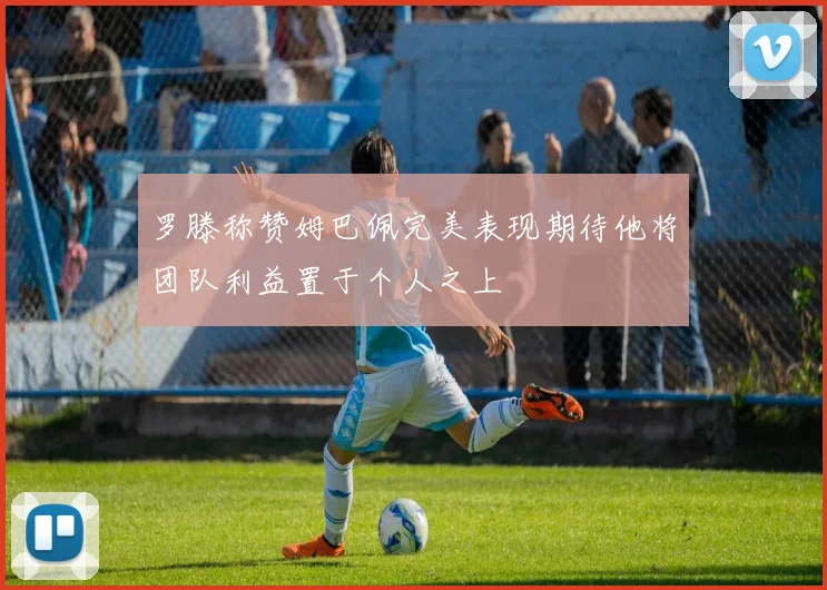 罗滕称赞姆巴佩完美表现期待他将团队利益置于个人之上